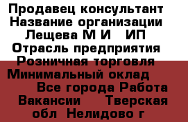 Продавец-консультант › Название организации ­ Лещева М.И., ИП › Отрасль предприятия ­ Розничная торговля › Минимальный оклад ­ 15 000 - Все города Работа » Вакансии   . Тверская обл.,Нелидово г.